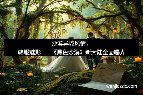 沙漠异域风情，韩服魅影——《黑色沙漠》新大陆全面曝光