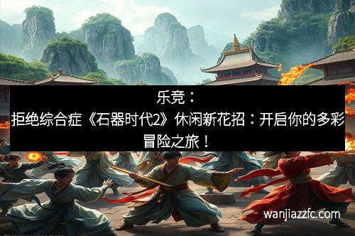 乐竞：拒绝综合症《石器时代2》休闲新花招：开启你的多彩冒险之旅！