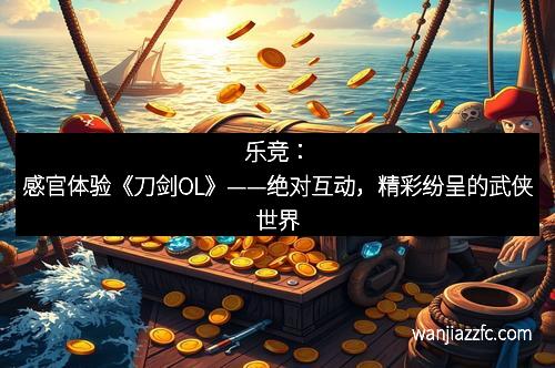 乐竞：感官体验《刀剑OL》——绝对互动，精彩纷呈的武侠世界